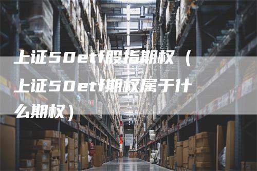 上证50etf股指期权（上证50etf期权属于什么期权）