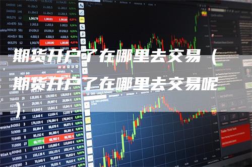 期货开户了在哪里去交易(期货开户了在哪里去交易呢)
