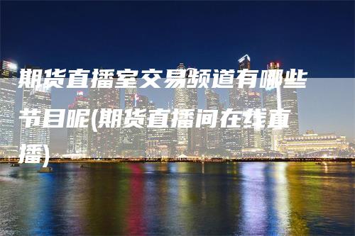 期货直播室交易频道有哪些节目呢(期货直播间在线直播)