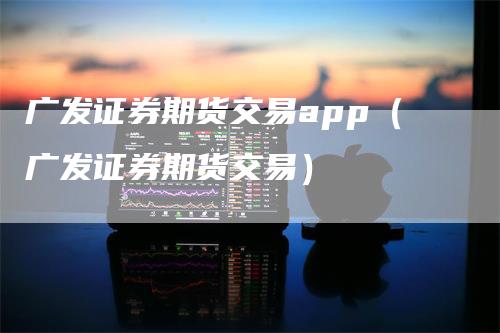 广发证券期货交易app（广发证券期货交易）