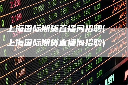 上海国际期货直播间招聘(上海国际期货直播间招聘)