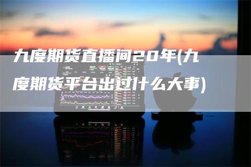 九度期货直播间20年(九度期货平台出过什么大事)