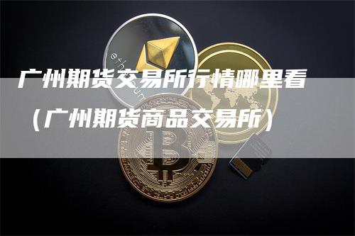 广州期货交易所行情哪里看（广州期货商品交易所）