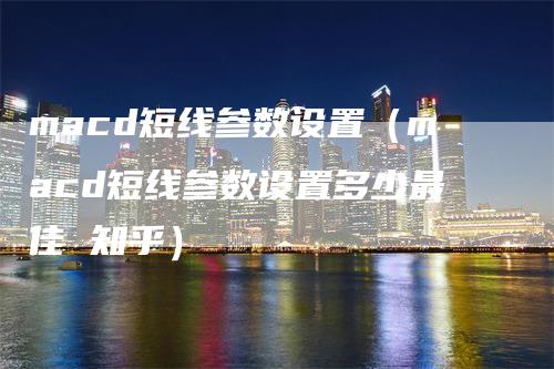 macd短线参数设置（macd短线参数设置多少最佳 知乎）