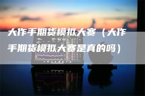 大作手期货模拟大赛(大作手期货模拟大赛是真的吗)
