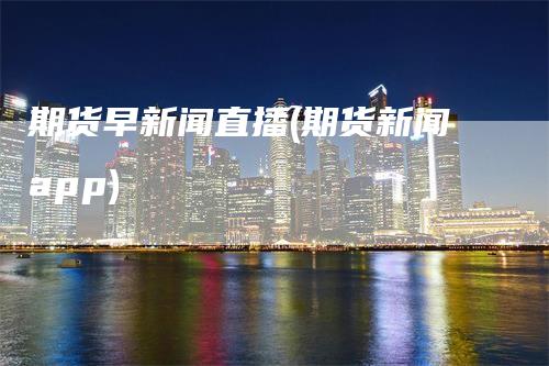 期货早新闻直播(期货新闻app)