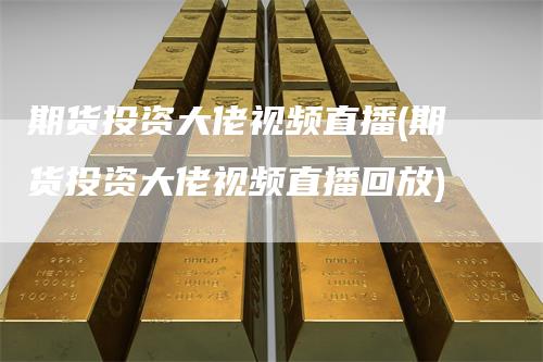 期货投资大佬视频直播(期货投资大佬视频直播回放)