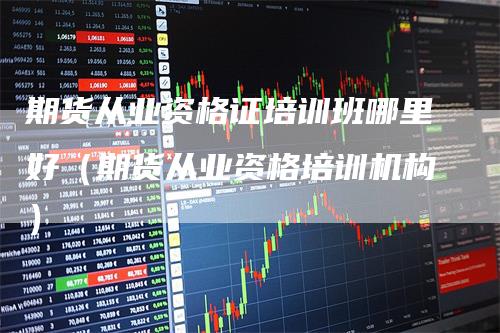 期货从业资格证培训班哪里好(期货从业资格培训机构)