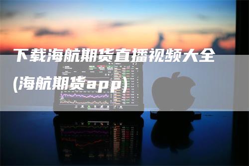 下载海航期货直播视频大全(海航期货app)