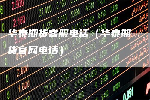 华泰期货客服电话（华泰期货官网电话）