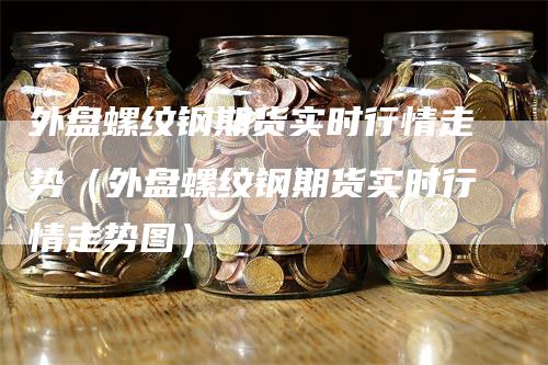 外盘螺纹钢期货实时行情走势(外盘螺纹钢期货实时行情走势图)