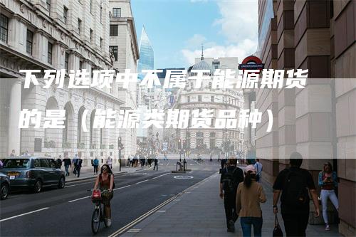 下列选项中不属于能源期货的是(能源类期货品种)