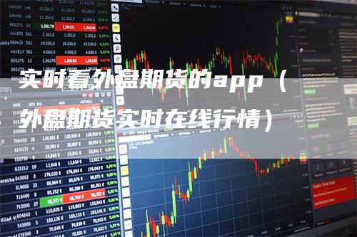 实时看外盘期货的app(外盘期货实时在线行情)