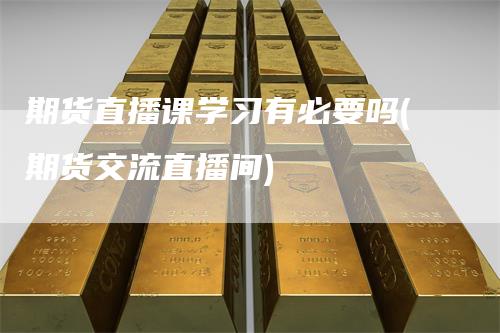 期货直播课学习有必要吗(期货交流直播间)