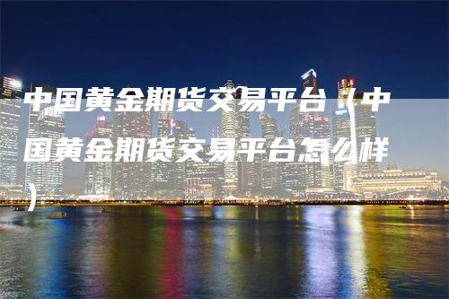 中国黄金期货交易平台（中国黄金期货交易平台怎么样）