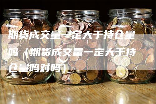 期货成交量一定大于持仓量吗(期货成交量一定大于持仓量吗对吗)