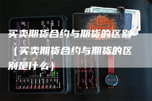 买卖期货合约与期货的区别(买卖期货合约与期货的区别是什么)