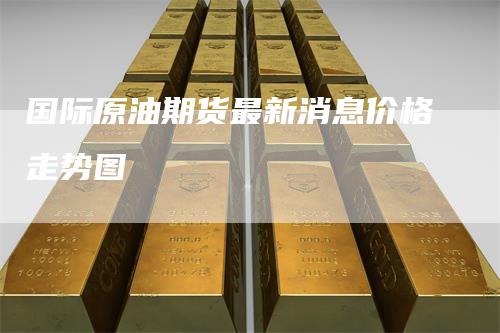 国际原油期货最新消息价格走势图