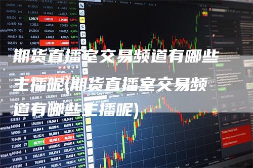 期货直播室交易频道有哪些主播呢(期货直播室交易频道有哪些主播呢)
