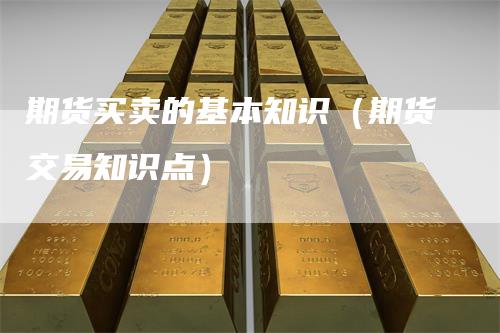 期货买卖的基本知识（期货交易知识点）