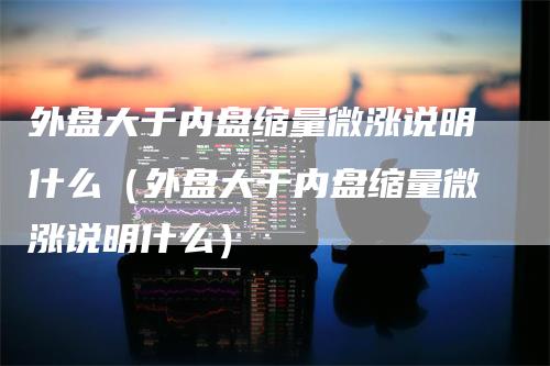 外盘大于内盘缩量微涨说明什么(外盘大于内盘缩量微涨说明什么)