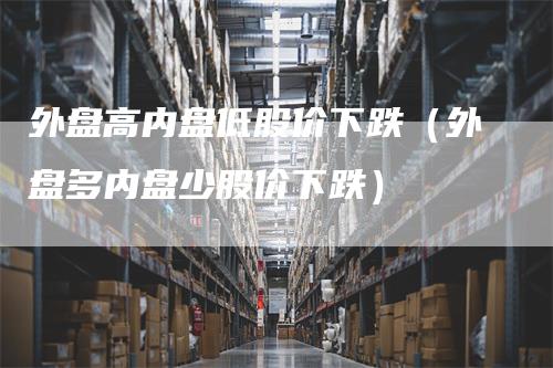 外盘高内盘低股价下跌（外盘多内盘少股价下跌）