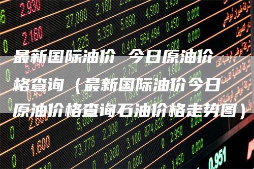 最新国际油价 今日原油价格查询（最新国际油价今日原油价格查询石油价格走势图）