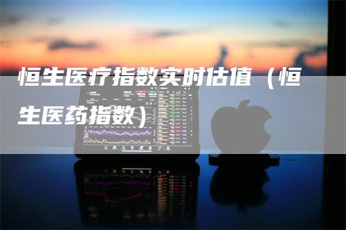 恒生医疗指数实时估值（恒生医药指数）