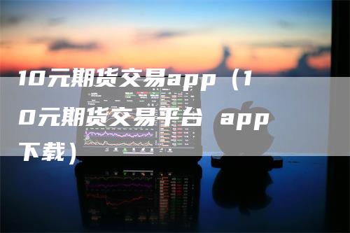 10元期货交易app(10元期货交易平台 app下载)