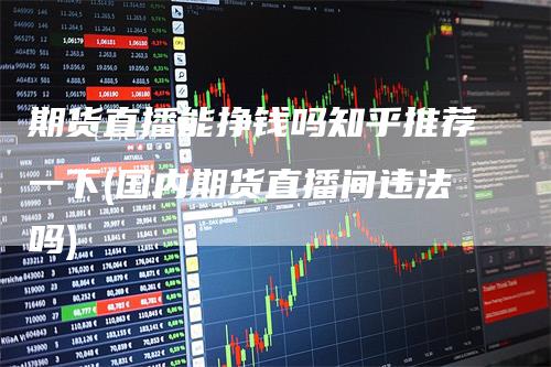 期货直播能挣钱吗知乎推荐一下(国内期货直播间违法吗)