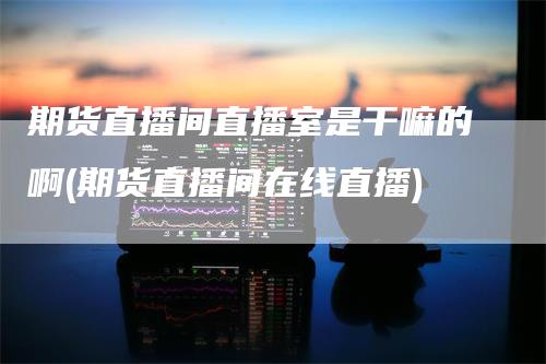 期货直播间直播室是干嘛的啊(期货直播间在线直播)