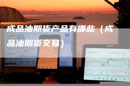 成品油期货产品有哪些(成品油期货交易)