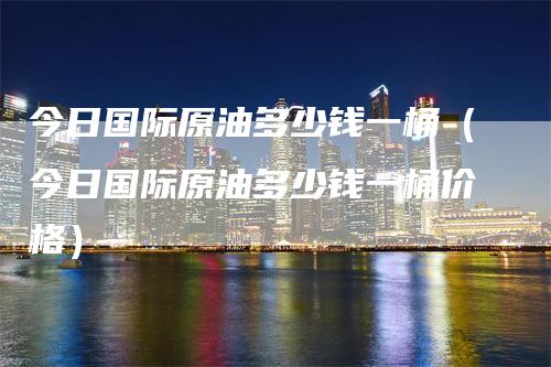 今日国际原油多少钱一桶（今日国际原油多少钱一桶价格）