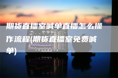 期货直播室喊单直播怎么操作流程(期货直播室免费喊单)