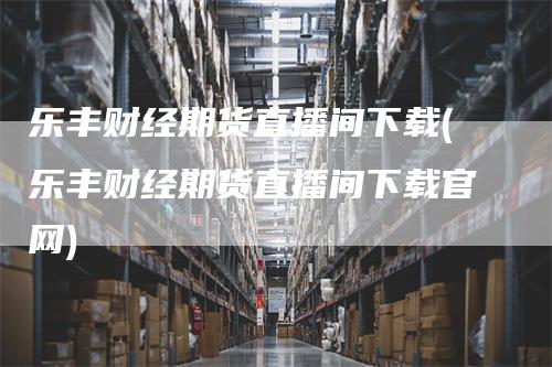 乐丰财经期货直播间下载(乐丰财经期货直播间下载官网)