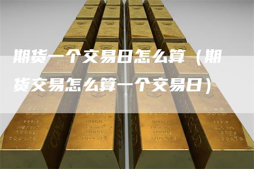 期货一个交易日怎么算(期货交易怎么算一个交易日)
