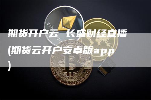 期货开户云 长盛财经直播(期货云开户安卓版app)