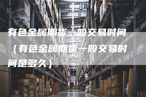 有色金属期货一般交易时间（有色金属期货一般交易时间是多久）