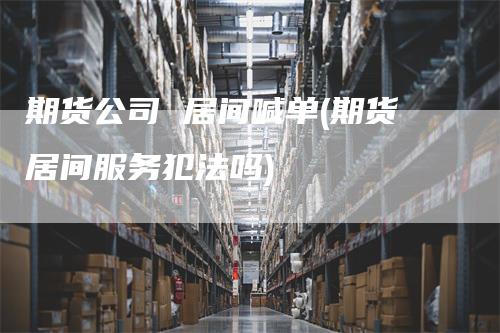 期货公司 居间喊单(期货居间服务犯法吗)