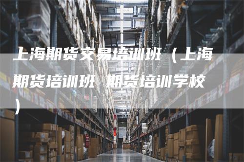 上海期货交易培训班（上海期货培训班 期货培训学校）