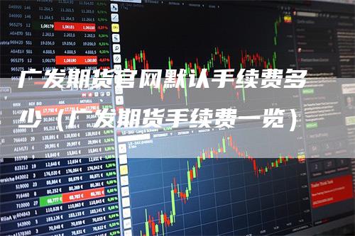 广发期货官网默认手续费多少（广发期货手续费一览）