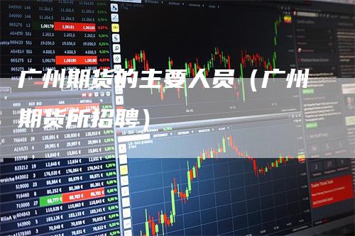 广州期货的主要人员（广州期货所招聘）