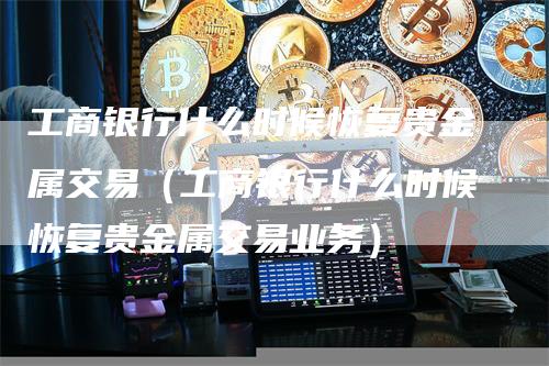 工商银行什么时候恢复贵金属交易（工商银行什么时候恢复贵金属交易业务）