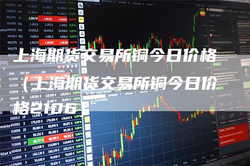 上海期货交易所铜今日价格（上海期货交易所铜今日价格2106）