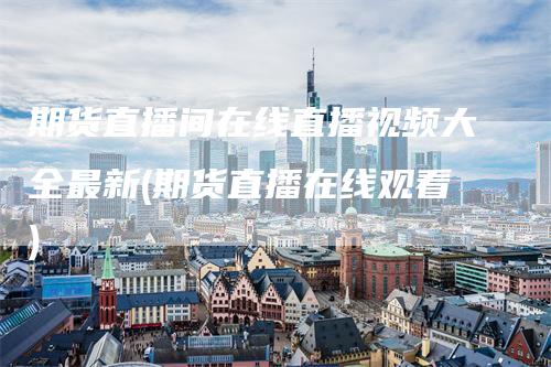 期货直播间在线直播视频大全最新(期货直播在线观看)