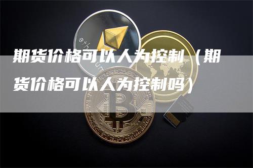 期货价格可以人为控制（期货价格可以人为控制吗）