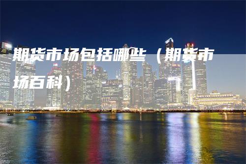 期货市场包括哪些(期货市场百科)