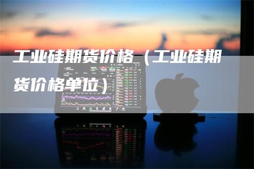 工业硅期货价格（工业硅期货价格单位）