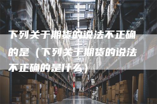 下列关于期货的说法不正确的是(下列关于期货的说法不正确的是什么)