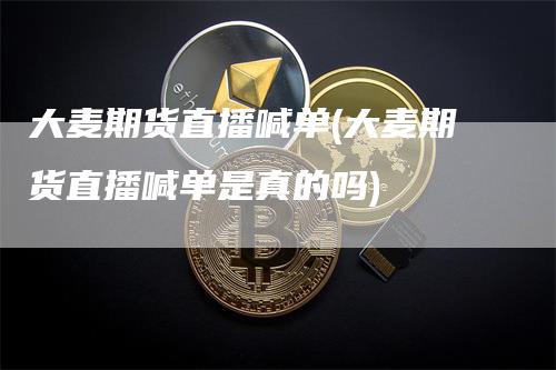 大麦期货直播喊单(大麦期货直播喊单是真的吗)